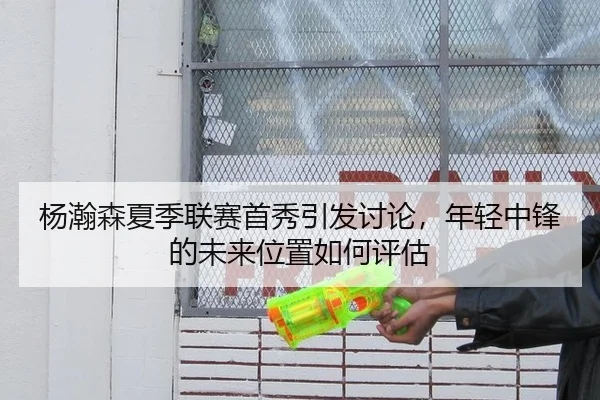 杨瀚森夏季联赛首秀引发讨论，年轻中锋的未来位置如何评估